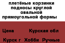 плетёные корзинки,подносы круглой овальной прямоугольной формы   › Цена ­ 800 - Курская обл., Курск г. Хобби. Ручные работы » Сувениры и подарки   . Курская обл.,Курск г.